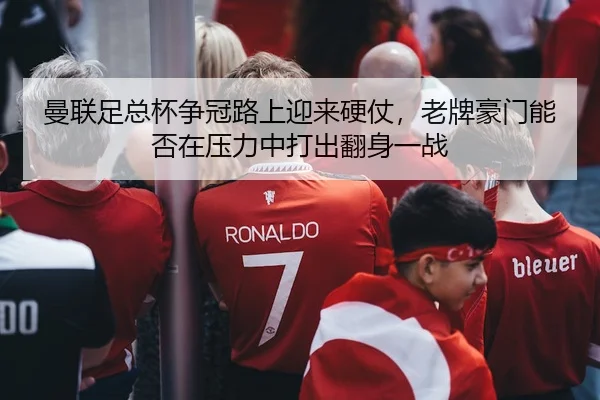 曼联足总杯争冠路上迎来硬仗，老牌豪门能否在压力中打出翻身一战